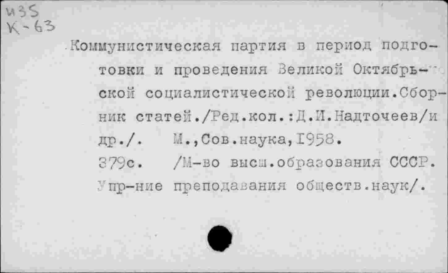 ﻿Коммунистическая партия в период подготовки и проведения Зедикой Октябрь- • ской социалистической революции.Сбор ник статей./Ред.кол.:Д.И.Надточеев/и др./.	М.,Сов.наука,1958.
379с. /М-во выси.образования СССР, пр-ние преподавания обществ .наук/.